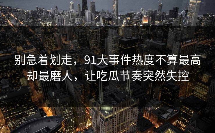 别急着划走，91大事件热度不算最高却最磨人，让吃瓜节奏突然失控