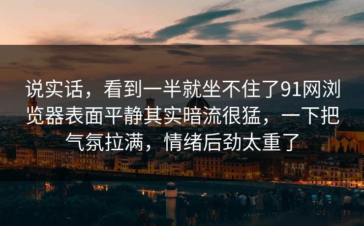 说实话，看到一半就坐不住了91网浏览器表面平静其实暗流很猛，一下把气氛拉满，情绪后劲太重了