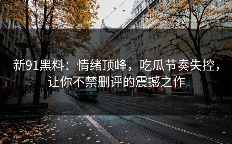 新91黑料：情绪顶峰，吃瓜节奏失控，让你不禁删评的震撼之作