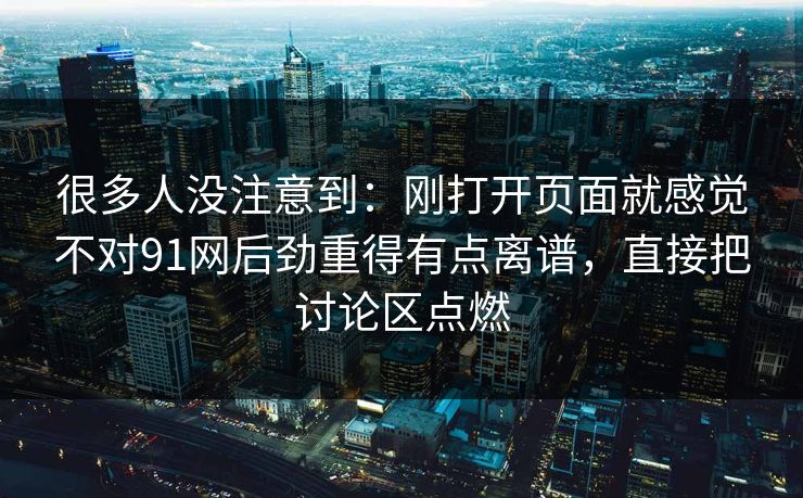 很多人没注意到：刚打开页面就感觉不对91网后劲重得有点离谱，直接把讨论区点燃