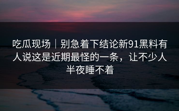 吃瓜现场｜别急着下结论新91黑料有人说这是近期最怪的一条，让不少人半夜睡不着