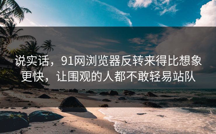 说实话，91网浏览器反转来得比想象更快，让围观的人都不敢轻易站队