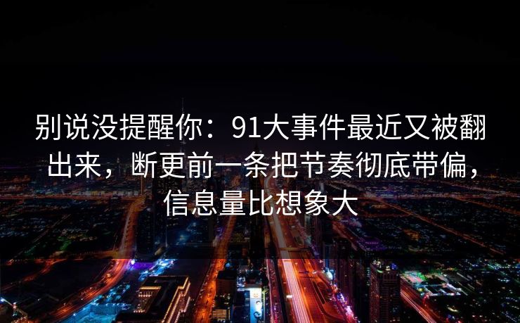 别说没提醒你：91大事件最近又被翻出来，断更前一条把节奏彻底带偏，信息量比想象大