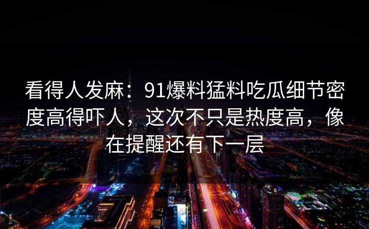 看得人发麻：91爆料猛料吃瓜细节密度高得吓人，这次不只是热度高，像在提醒还有下一层