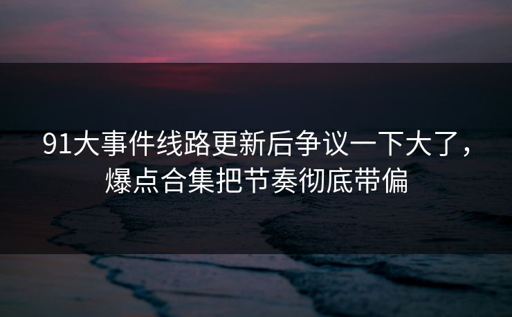 91大事件线路更新后争议一下大了，爆点合集把节奏彻底带偏