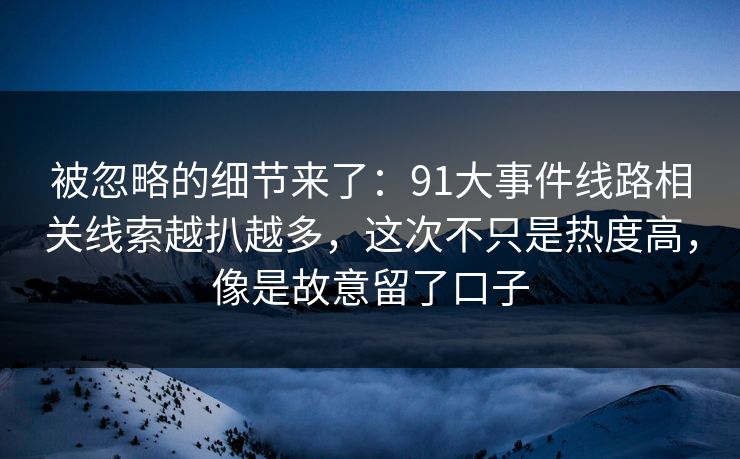 被忽略的细节来了：91大事件线路相关线索越扒越多，这次不只是热度高，像是故意留了口子