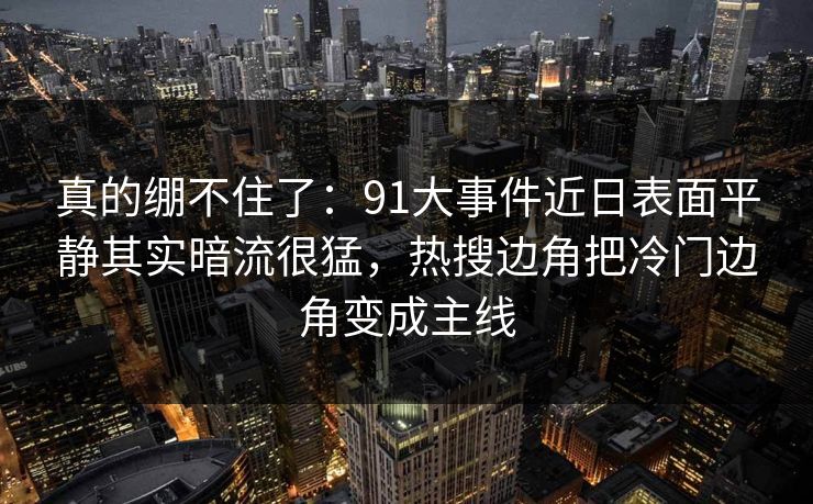 真的绷不住了：91大事件近日表面平静其实暗流很猛，热搜边角把冷门边角变成主线