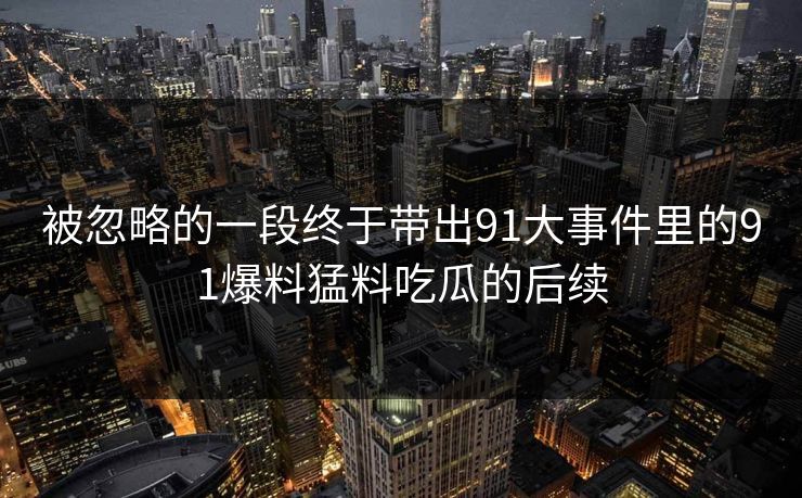 被忽略的一段终于带出91大事件里的91爆料猛料吃瓜的后续
