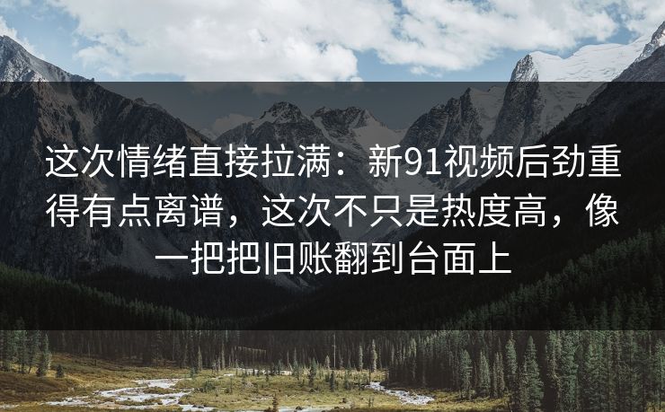这次情绪直接拉满：新91视频后劲重得有点离谱，这次不只是热度高，像一把把旧账翻到台面上