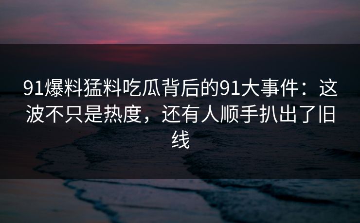 91爆料猛料吃瓜背后的91大事件：这波不只是热度，还有人顺手扒出了旧线
