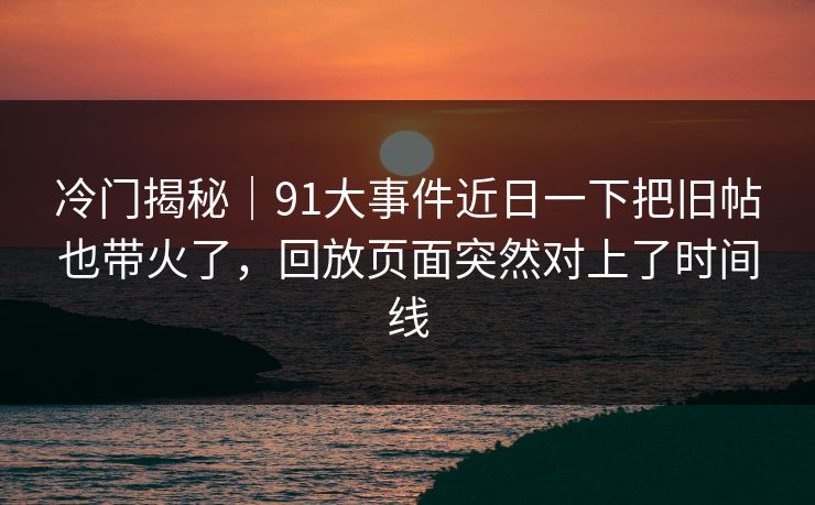 冷门揭秘｜91大事件近日一下把旧帖也带火了，回放页面突然对上了时间线