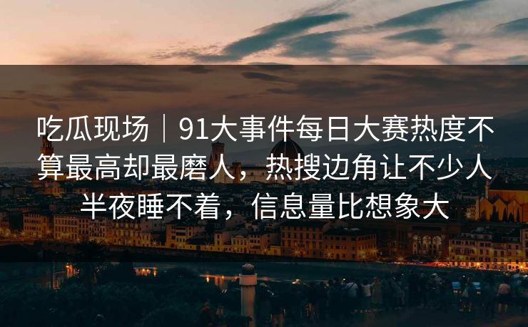 吃瓜现场｜91大事件每日大赛热度不算最高却最磨人，热搜边角让不少人半夜睡不着，信息量比想象大