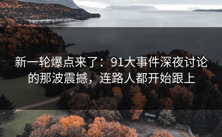 新一轮爆点来了：91大事件深夜讨论的那波震撼，连路人都开始跟上