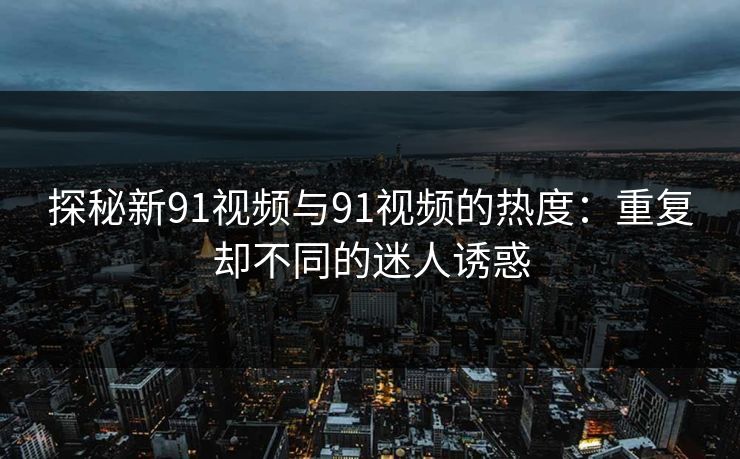 探秘新91视频与91视频的热度：重复却不同的迷人诱惑