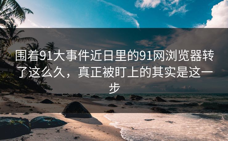 围着91大事件近日里的91网浏览器转了这么久，真正被盯上的其实是这一步