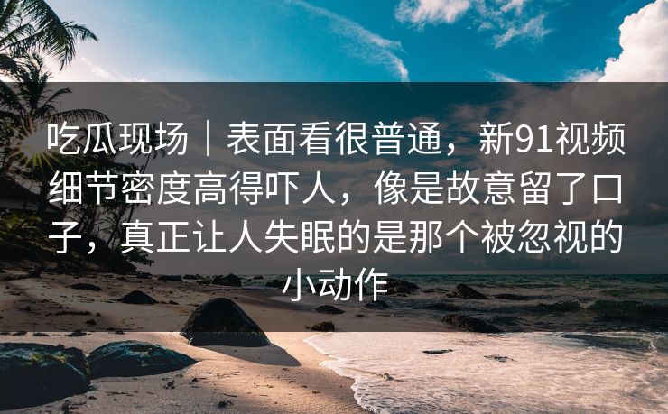 吃瓜现场｜表面看很普通，新91视频细节密度高得吓人，像是故意留了口子，真正让人失眠的是那个被忽视的小动作