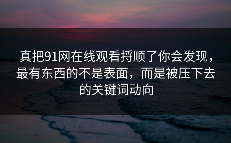 真把91网在线观看捋顺了你会发现，最有东西的不是表面，而是被压下去的关键词动向