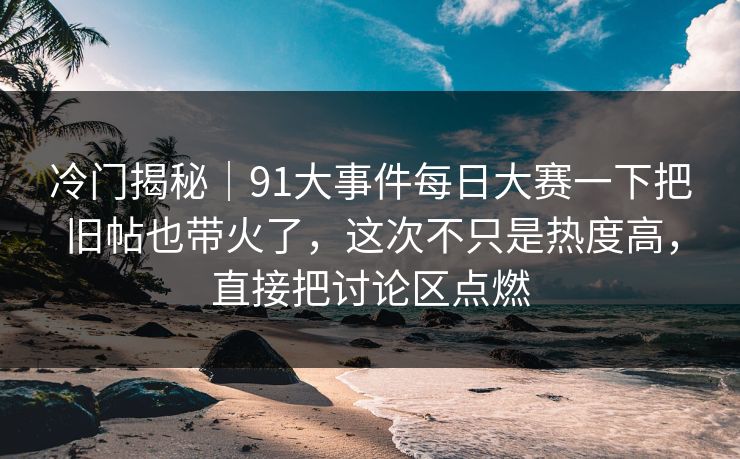 冷门揭秘｜91大事件每日大赛一下把旧帖也带火了，这次不只是热度高，直接把讨论区点燃