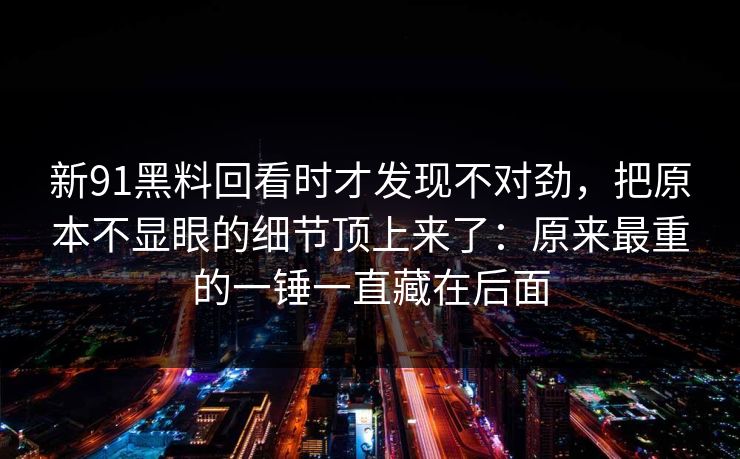 新91黑料回看时才发现不对劲，把原本不显眼的细节顶上来了：原来最重的一锤一直藏在后面