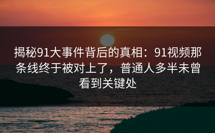 揭秘91大事件背后的真相：91视频那条线终于被对上了，普通人多半未曾看到关键处