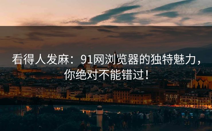 看得人发麻：91网浏览器的独特魅力，你绝对不能错过！