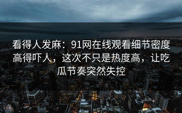 看得人发麻：91网在线观看细节密度高得吓人，这次不只是热度高，让吃瓜节奏突然失控