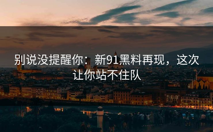 别说没提醒你：新91黑料再现，这次让你站不住队