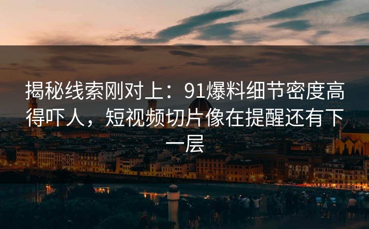 揭秘线索刚对上：91爆料细节密度高得吓人，短视频切片像在提醒还有下一层