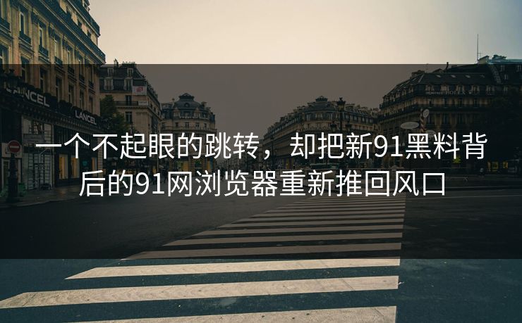 一个不起眼的跳转，却把新91黑料背后的91网浏览器重新推回风口