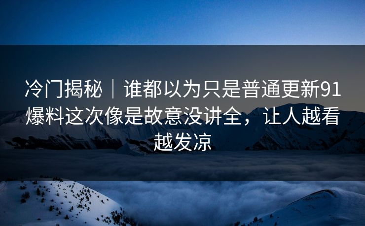 冷门揭秘｜谁都以为只是普通更新91爆料这次像是故意没讲全，让人越看越发凉