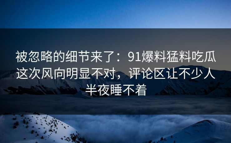 被忽略的细节来了：91爆料猛料吃瓜这次风向明显不对，评论区让不少人半夜睡不着
