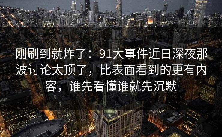 刚刷到就炸了：91大事件近日深夜那波讨论太顶了，比表面看到的更有内容，谁先看懂谁就先沉默