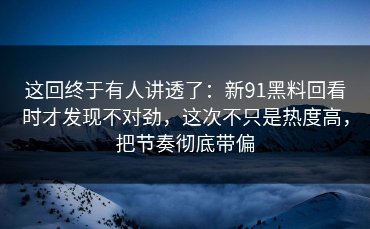 这回终于有人讲透了：新91黑料回看时才发现不对劲，这次不只是热度高，把节奏彻底带偏