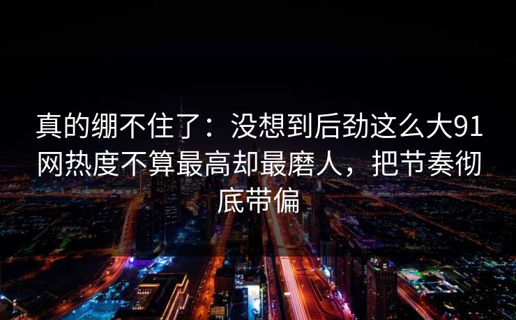 真的绷不住了：没想到后劲这么大91网热度不算最高却最磨人，把节奏彻底带偏