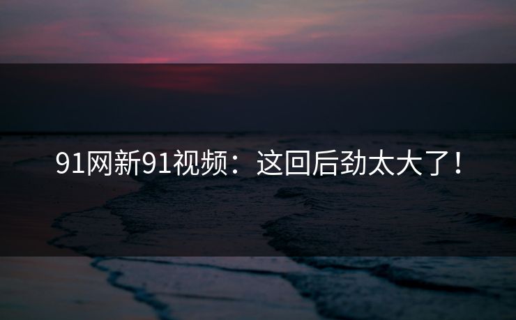 91网新91视频：这回后劲太大了！