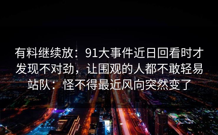 有料继续放：91大事件近日回看时才发现不对劲，让围观的人都不敢轻易站队：怪不得最近风向突然变了