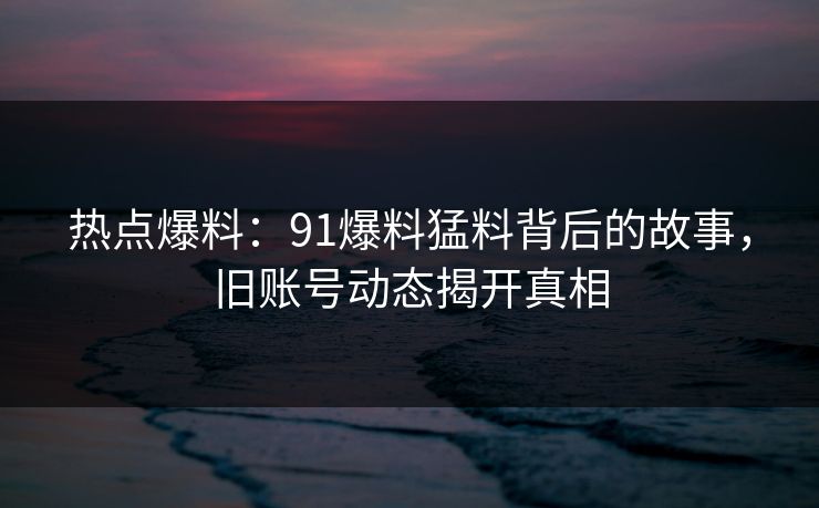 热点爆料：91爆料猛料背后的故事，旧账号动态揭开真相