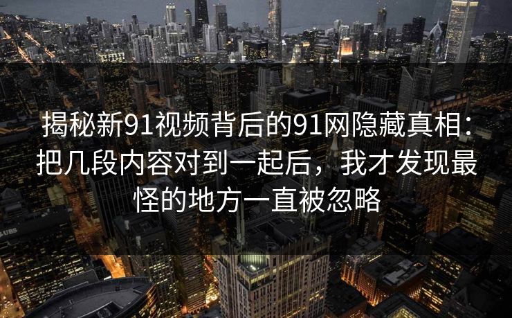 揭秘新91视频背后的91网隐藏真相：把几段内容对到一起后，我才发现最怪的地方一直被忽略