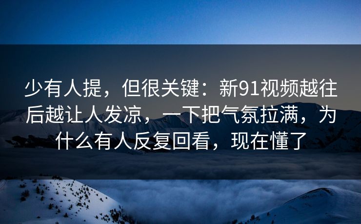 少有人提，但很关键：新91视频越往后越让人发凉，一下把气氛拉满，为什么有人反复回看，现在懂了