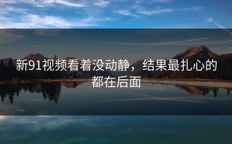 新91视频看着没动静，结果最扎心的都在后面