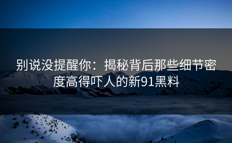 别说没提醒你：揭秘背后那些细节密度高得吓人的新91黑料