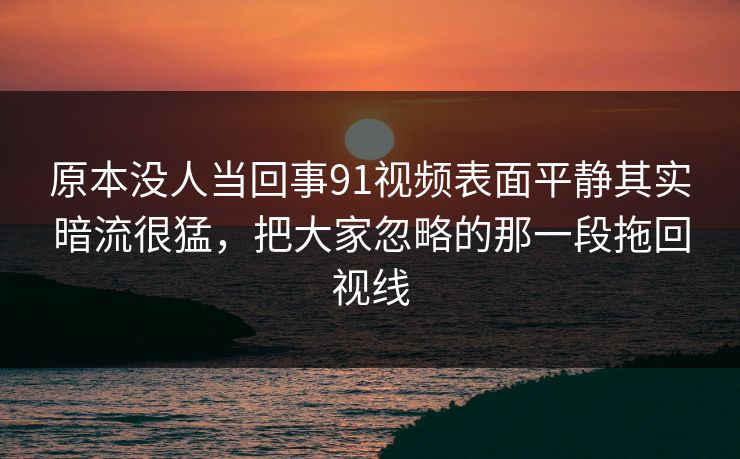原本没人当回事91视频表面平静其实暗流很猛，把大家忽略的那一段拖回视线
