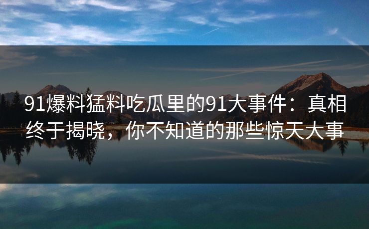 91爆料猛料吃瓜里的91大事件：真相终于揭晓，你不知道的那些惊天大事