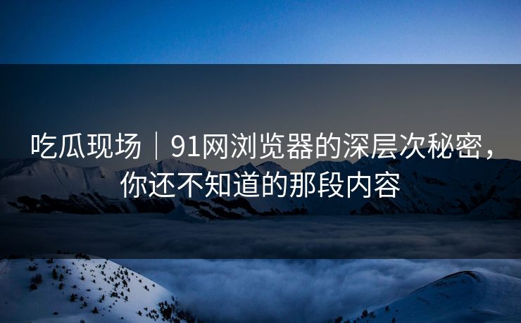 吃瓜现场｜91网浏览器的深层次秘密，你还不知道的那段内容