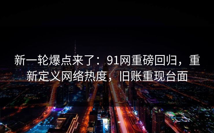 新一轮爆点来了：91网重磅回归，重新定义网络热度，旧账重现台面