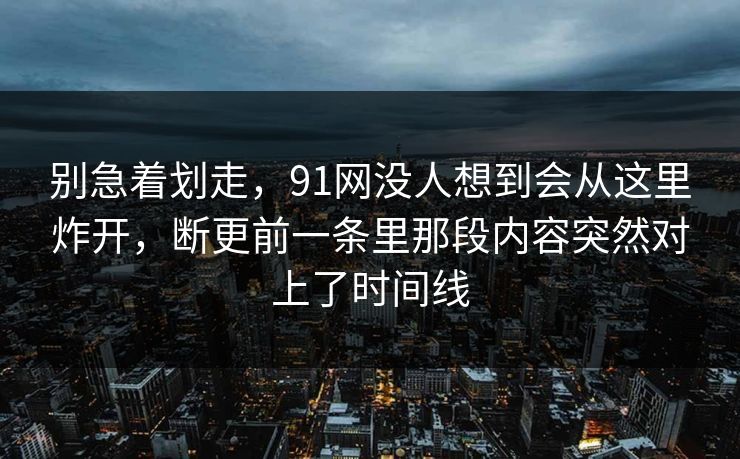 别急着划走，91网没人想到会从这里炸开，断更前一条里那段内容突然对上了时间线
