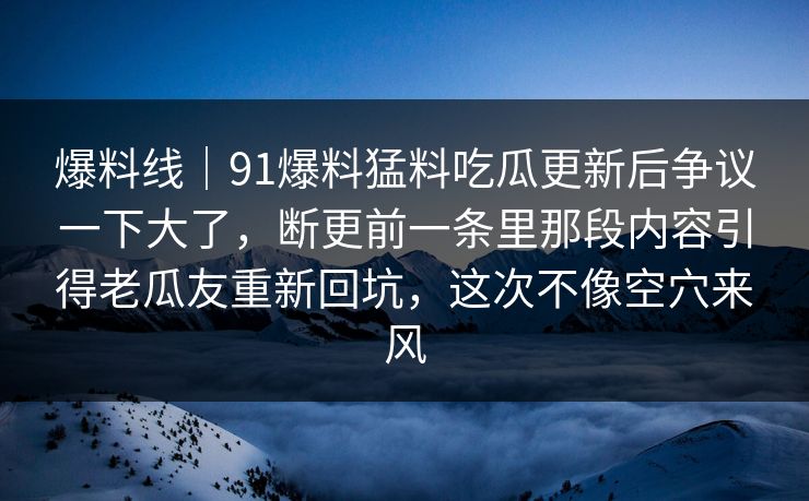 爆料线｜91爆料猛料吃瓜更新后争议一下大了，断更前一条里那段内容引得老瓜友重新回坑，这次不像空穴来风
