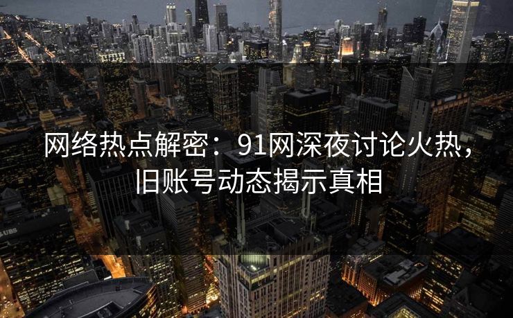 网络热点解密：91网深夜讨论火热，旧账号动态揭示真相