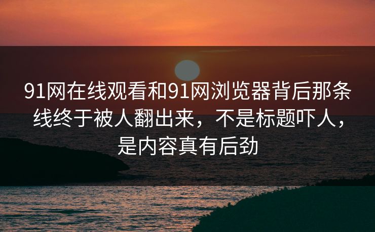 91网在线观看和91网浏览器背后那条线终于被人翻出来，不是标题吓人，是内容真有后劲
