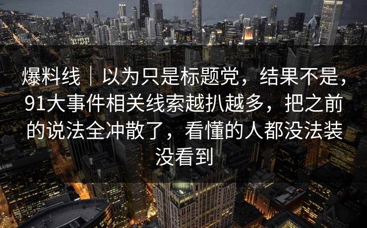 爆料线｜以为只是标题党，结果不是，91大事件相关线索越扒越多，把之前的说法全冲散了，看懂的人都没法装没看到